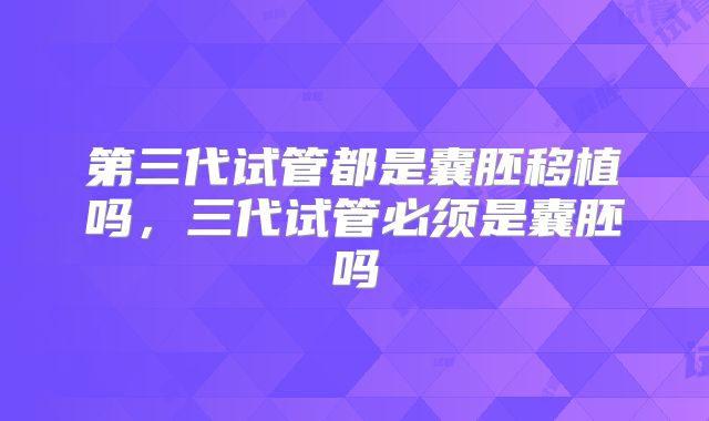第三代试管都是囊胚移植吗,三代试管必须是囊胚吗