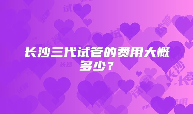 长沙三代试管的费用大概多少?