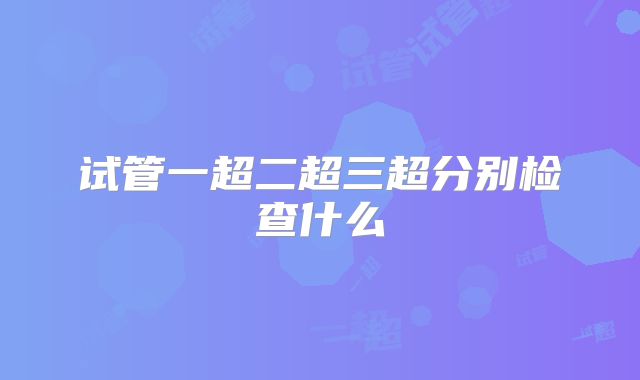 试管一超二超三超分别检查什么