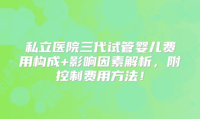 私立医院三代试管婴儿费用构成+影响因素解析，附控制费用方法！