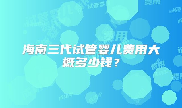 海南三代试管婴儿费用大概多少钱？