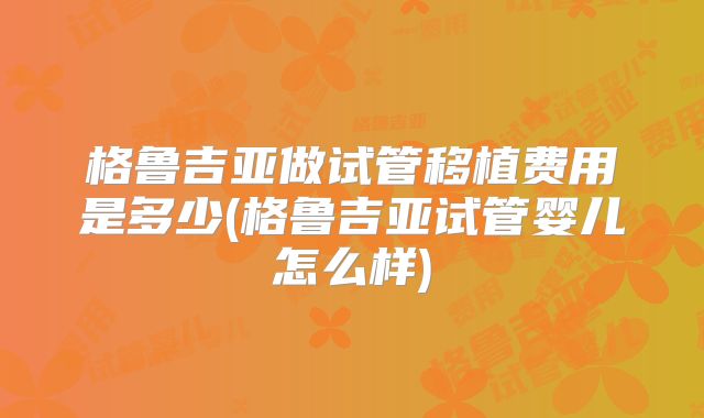 格鲁吉亚做试管移植费用是多少(格鲁吉亚试管婴儿怎么样)