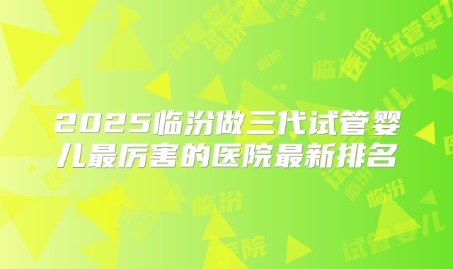 2025临汾做三代试管婴儿最厉害的医院最新排名