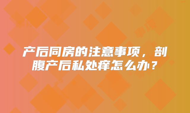 产后同房的注意事项，剖腹产后私处痒怎么办？