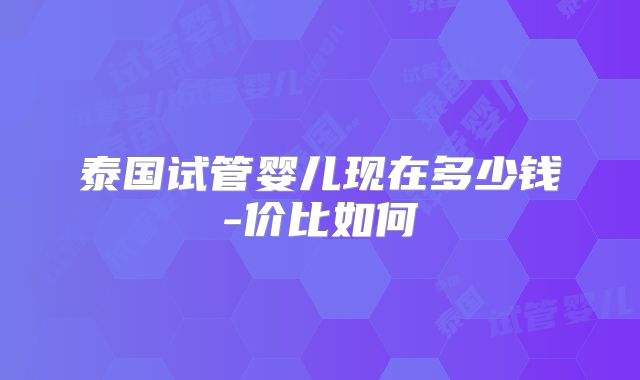泰国试管婴儿现在多少钱-价比如何