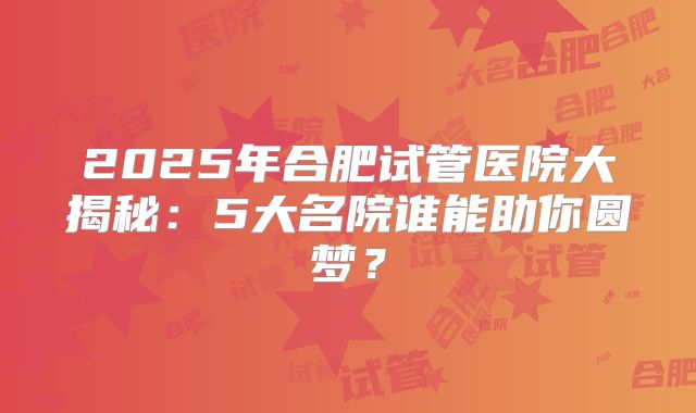 2025年合肥试管医院大揭秘：5大名院谁能助你圆梦？