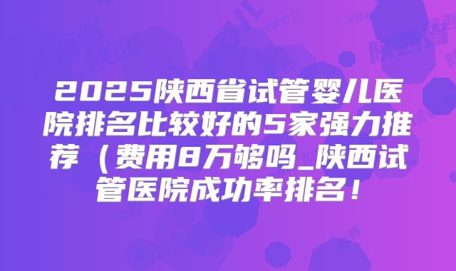 2025陕西省试管婴儿医院排名比较好的5家强力推荐(费用8万够吗_陕西试管医院成功率排名!