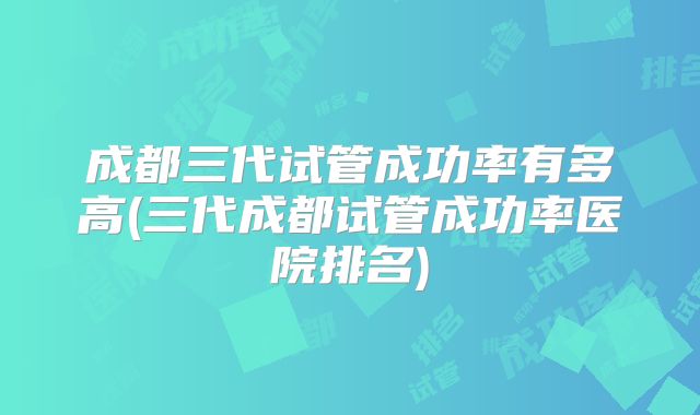 成都三代试管成功率有多高(三代成都试管成功率医院排名)