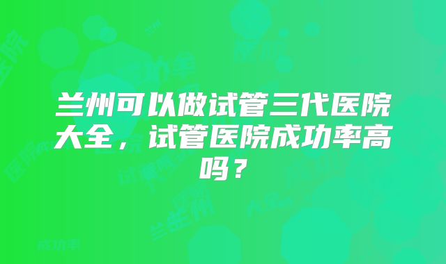 兰州可以做试管三代医院大全，试管医院成功率高吗？