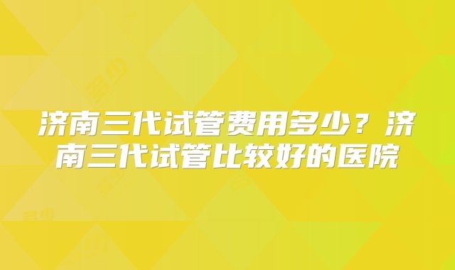 济南三代试管费用多少？济南三代试管比较好的医院