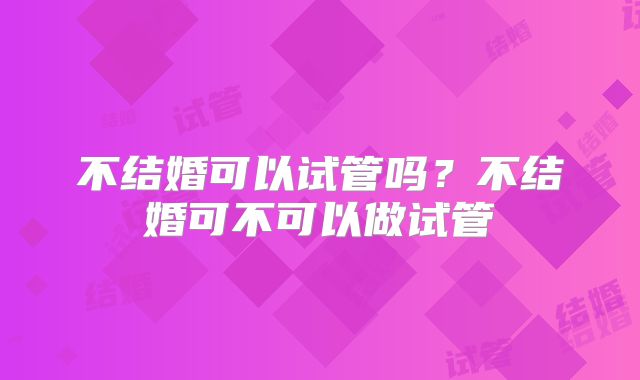 不结婚可以试管吗?不结婚可不可以做试管