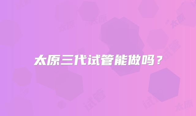 太原三代试管能做吗?