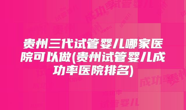 贵州三代试管婴儿哪家医院可以做(贵州试管婴儿成功率医院排名)