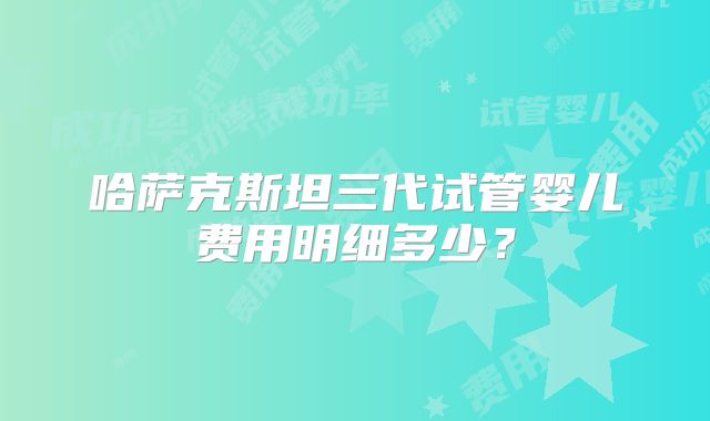 哈萨克斯坦三代试管婴儿费用明细多少？