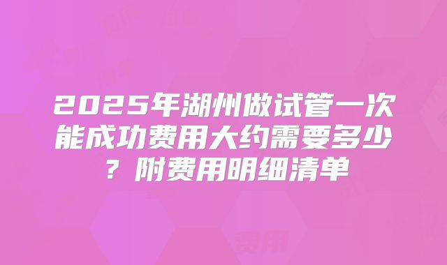 2025年湖州做试管一次能成功费用大约需要多少？附费用明细清单