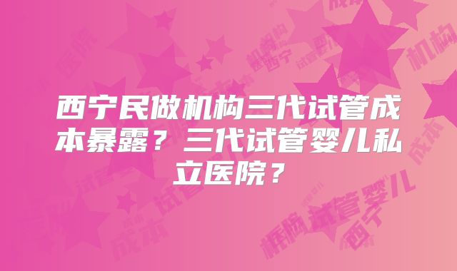 西宁民做机构三代试管成本暴露？三代试管婴儿私立医院？
