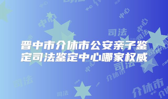 晋中市介休市公安亲子鉴定司法鉴定中心哪家权威