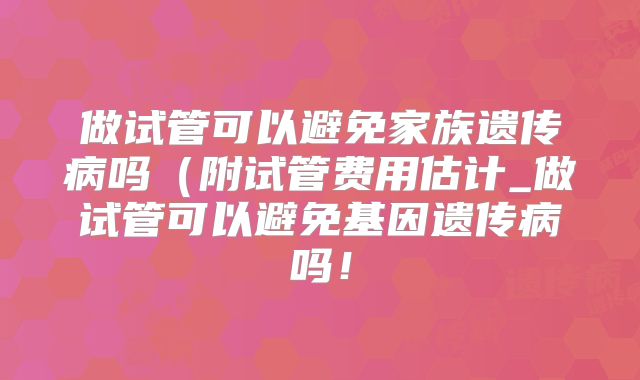 做试管可以避免家族遗传病吗(附试管费用估计_做试管可以避免基因遗传病吗!