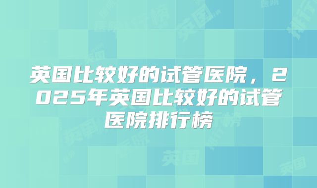 英国比较好的试管医院,2025年英国比较好的试管医院排行榜