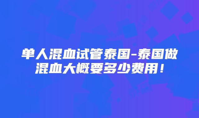 单人混血试管泰国-泰国做混血大概要多少费用!