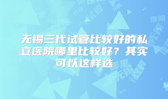 无锡三代试管比较好的私立医院哪里比较好？其实可以这样选