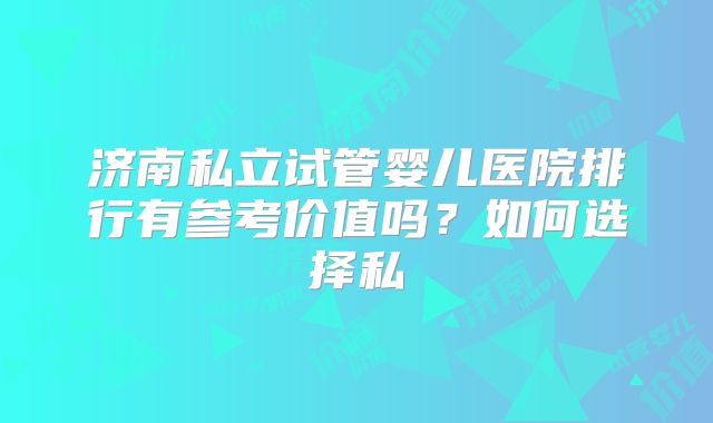济南私立试管婴儿医院排行有参考价值吗？如何选择私