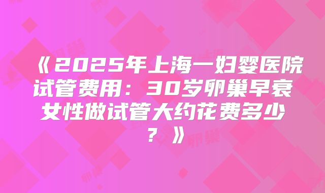 《2025年上海一妇婴医院试管费用：30岁卵巢早衰女性做试管大约花费多少？》