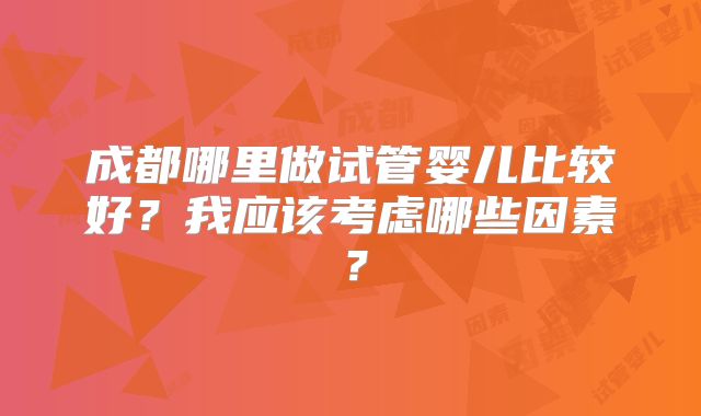 成都哪里做试管婴儿比较好？我应该考虑哪些因素？