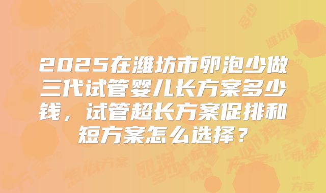 2025在潍坊市卵泡少做三代试管婴儿长方案多少钱，试管超长方案促排和短方案怎么选择？