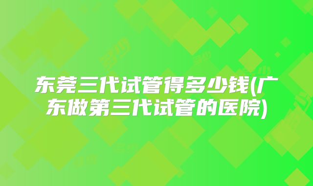 东莞三代试管得多少钱(广东做第三代试管的医院)
