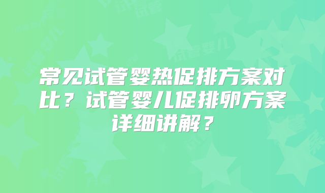 常见试管婴热促排方案对比？试管婴儿促排卵方案详细讲解？