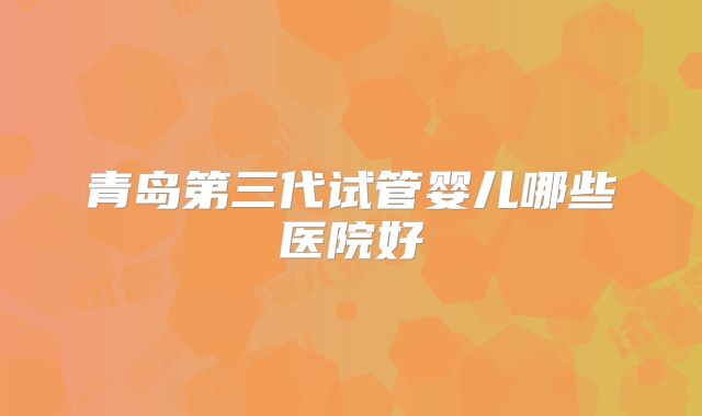 青岛第三代试管婴儿哪些医院好