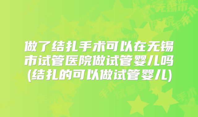 做了结扎手术可以在无锡市试管医院做试管婴儿吗(结扎的可以做试管婴儿)