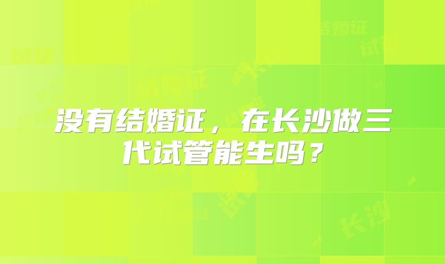 没有结婚证,在长沙做三代试管能生吗?