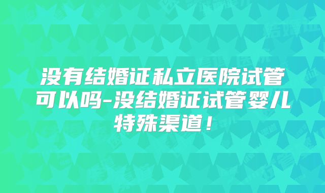 没有结婚证私立医院试管可以吗-没结婚证试管婴儿特殊渠道！