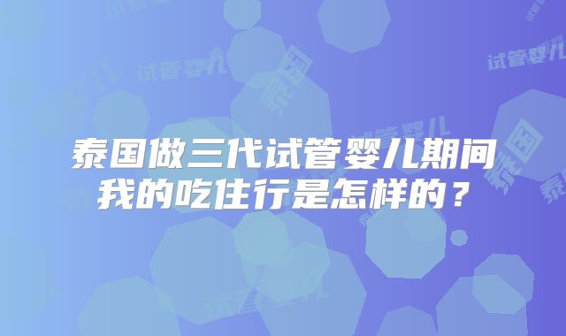 泰国做三代试管婴儿期间我的吃住行是怎样的?