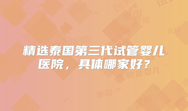 精选泰国第三代试管婴儿医院，具体哪家好？