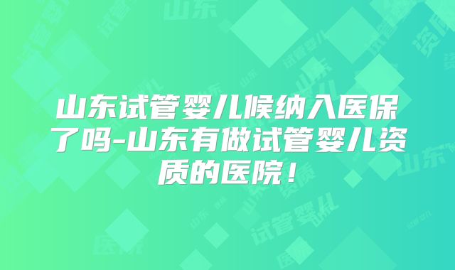 山东试管婴儿候纳入医保了吗-山东有做试管婴儿资质的医院!