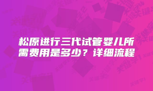 松原进行三代试管婴儿所需费用是多少？详细流程