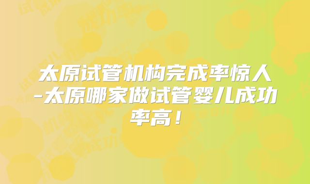 太原试管机构完成率惊人-太原哪家做试管婴儿成功率高!