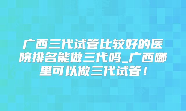广西三代试管比较好的医院排名能做三代吗_广西哪里可以做三代试管!