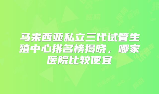 马来西亚私立三代试管生殖中心排名榜揭晓，哪家医院比较便宜