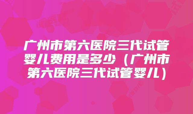 广州市第六医院三代试管婴儿费用是多少（广州市第六医院三代试管婴儿）