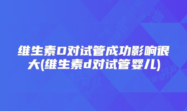 维生素D对试管成功影响很大(维生素d对试管婴儿)
