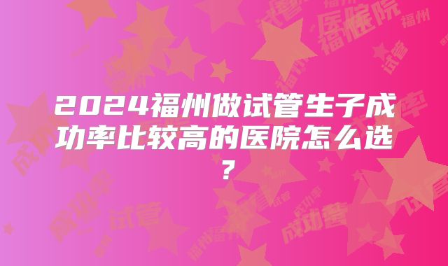 2024福州做试管生子成功率比较高的医院怎么选？