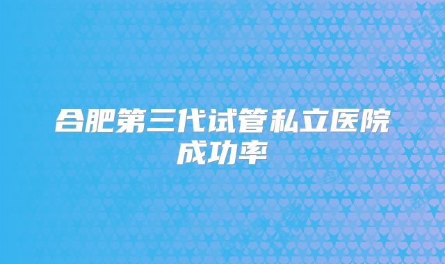合肥第三代试管私立医院成功率