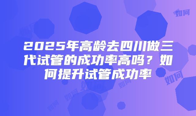 2025年高龄去四川做三代试管的成功率高吗？如何提升试管成功率