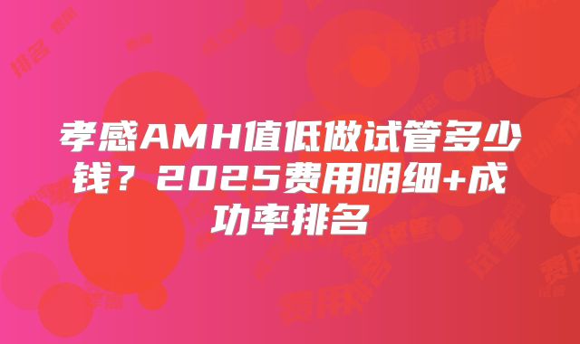 孝感AMH值低做试管多少钱？2025费用明细+成功率排名