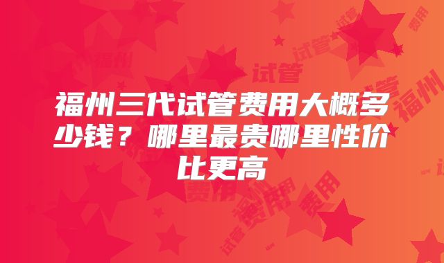 福州三代试管费用大概多少钱？哪里最贵哪里性价比更高