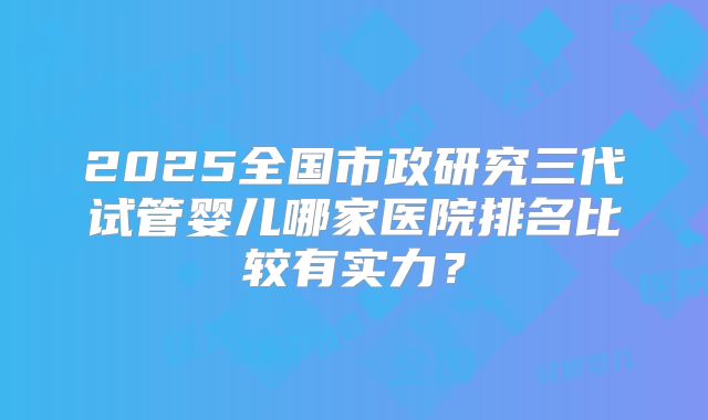 2025全国市政研究三代试管婴儿哪家医院排名比较有实力？